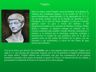 Virgilio
Nace en Andes, actual Virgilio, cerca de Mantua, en la Región X,
Venetia, hoy Lombardía italiana, 15 de octubre de 70 a. C. Y
muere Brundisium, actual Brindisi, 21 de septiembre de 19 a. C,
fue un poeta romano, autor de la Eneida, las Bucólicas y las
Geórgicas. En la obra de Dante Alighieri, La Divina Comedia,
aparece como su guía a través del Infierno y del
Purgatorio.Formado en las escuelas de Mantua, Cremona, Milán,
Roma y Nápoles, se mantuvo siempre en contacto con los
círculos culturales más notables. Estudió filosofía, matemáticas y
retórica, y se interesó por la astrología, medicina, zoología y
botánica.Fue el creador de una grandiosa obra en la que se
muestra como un fiel reflejo del hombre de su época, con sus
ilusiones y sus sufrimientos, a través de una forma de gran
perfección estilística.
Una de las obras que destacó fue La Eneida, que es una epopeya latina escrita por Virgilio en el
siglo I a. C. por encargo del emperador Augusto con el fin de glorificar el imperio atribuyéndole
un origen mítico. Virgilio elaboró una reescritura, más que una continuación, de los poemas
homéricos tomando como punto de partida la guerra de Troya y la destrucción de esa ciudad, y
presentando la fundación de Roma a la manera de los mitos griegos.
 