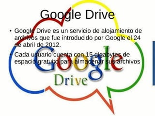 Google Drive
● Google Drive es un servicio de alojamiento de
archivos que fue introducido por Google el 24
de abril de 2012.
● Cada usuario cuenta con 15 gigabytes de
espacio gratuito para almacenar sus archivos
 