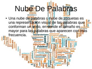 Nube De Palabras
● Una nube de palabras o nube de etiquetas es
una representación visual de las palabras que
conforman un texto, en donde el tamaño es
mayor para las palabras que aparecen con más
frecuencia.
 