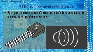 Transistores / Válvulas electronicas
O transistor/válvula electrónicaO transistor/válvula electrónica
● Son pequenoscompoñenteselectrónicosusadosen
todososelectródomésticos.
● Son pequenoscompoñenteselectrónicosusadosen
todososelectródomésticos.
 