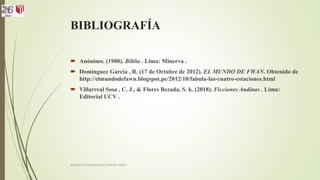 BIBLIOGRAFÍA
 Anónimo. (1900). Biblia . Lima: Minerva .
 Dominguez Garcia , R. (17 de Octubre de 2012). EL MUNDO DE FWAN. Obtenido de
http://elmundodefawn.blogspot.pe/2012/10/fabula-las-cuatro-estaciones.html
 Villarreal Sosa , C. J., & Flores Bezada, S. k. (2018). Ficciones Andinas . Lima:
Editorial UCV .
MOLINA CHOQUEHUANCA PEDRO PABLO
 