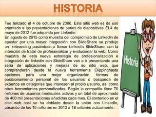 Fue lanzado el 4 de octubre de 2006. Este sitio web es de uso
orientado a las presentaciones de series de diapositivas. El 4 de
mayo de 2012 fue adquirida por Linkedin.
En agosto de 2015 como muestra del compromiso de Linkedin de
apostar por una mayor integración con SlideShare se produjo
un rebranding pasándose a llamar LinkedIn SlideShare, con la
intención de tratar de profesionalizar y evolucionar la web. Como
muestra de esta nueva estrategia de profesionalización e
integración de linkedin con SlideShare van a ir presentando una
seria de aplicaciones y mejoras de su sitio web, que
comprenderán desde la nueva herramienta Clippinghasta
opciones para una mejor organización, formas de
posicionamiento personal de los usuarios o búsqueda de
expertos en categorías que interesen al propio usuario, así como
otras herramientas personalizadas. Según la compañía tiene 70
millones de usuarios mensuales activos y un total de aproximado
de 400 mil presentaciones añadidas cada mes. El contenido en el
sitio web casi se ha doblado desde la unión con LinkedIn,
pasando de los 10 millones en 2013 a 18 millones actualmente.
 