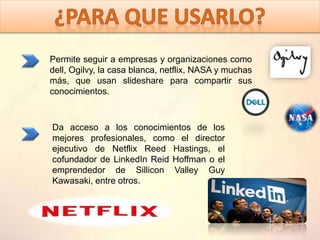 Permite seguir a empresas y organizaciones como
dell, Ogilvy, la casa blanca, netflix, NASA y muchas
más, que usan slideshare para compartir sus
conocimientos.
Da acceso a los conocimientos de los
mejores profesionales, como el director
ejecutivo de Netflix Reed Hastings, el
cofundador de LinkedIn Reid Hoffman o el
emprendedor de Sillicon Valley Guy
Kawasaki, entre otros.
 