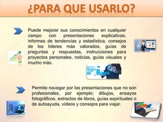 Permite navegar por las presentaciones que no son
profesionales, por ejemplo: dibujos, ensayos
fotográficos, extractos de libros, guías espirituales o
de autoayuda, vídeos y consejos para viajar.
Puede mejorar sus conocimientos en cualquier
campo con presentaciones explicativas,
informes de tendencias y estadística, consejos
de los líderes más valorados, guías de
preguntas y respuestas, instrucciones para
proyectos personales, noticias, guías visuales y
mucho más.
 