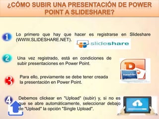 Lo primero que hay que hacer es registrarse en Slideshare
(WWW.SLIDESHARE.NET).
Una vez registrado, está en condiciones de
subir presentaciones en Power Point.
Para ello, previamente se debe tener creada
la presentación en Power Point.
Debemos clickear en "Upload" (subir) y, si no es
que se abre automáticamente, seleccionar debajo
de "Upload" la opción "Single Upload".
 