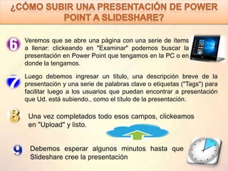 Veremos que se abre una página con una serie de ítems
a llenar: clickeando en "Examinar" podemos buscar la
presentación en Power Point que tengamos en la PC o en
donde la tengamos.
Luego debemos ingresar un título, una descripción breve de la
presentación y una serie de palabras clave o etiquetas ("Tags") para
facilitar luego a los usuarios que puedan encontrar a presentación
que Ud. está subiendo., como el título de la presentación.
Una vez completados todo esos campos, clickeamos
en "Upload" y listo.
Debemos esperar algunos minutos hasta que
Slideshare cree la presentación
 