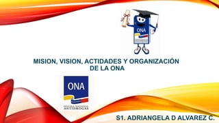 MISION, VISION, ACTIDADES Y ORGANIZACIÓN
DE LA ONA
S1. ADRIANGELA D ALVAREZ C.
 