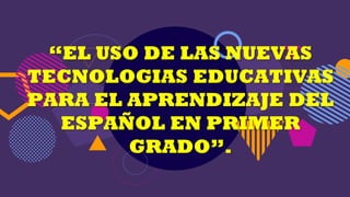 “EL USO DE LAS NUEVAS
TECNOLOGIAS EDUCATIVAS
PARA EL APRENDIZAJE DEL
ESPAÑOL EN PRIMER
GRADO”.
 