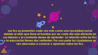 Las tics se presentan cada vez más como una necesidad social
debido al afán que tiene el hombre por ser cada día más eficiente en
sus labores y el constante deseo de aprender. La relación entre las tics
y la educación tienen dos vertientes: Por una parte los ciudadanos se
ven abocados a conocer y aprender sobre las tics.
 