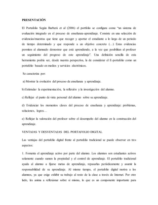 PRESENTACIÓN
El Portafolio Según Barberà et al (2006) el portfolio se configura como “un sistema de
evaluación integrado e...