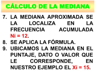 CÁLCULO DE LA MEDIANA
7. LA MEDIANA APROXIMADA SE
LA LOCALIZA EN LA
FRECUENCIA ACUMULADA
Ni = 12.
8. SE APLICA LA FÓRMULA.
9. UBICAMOS LA MEDIANA EN EL
PUNTAJE, DATO O VALOR QUE
LE CORRESPONDE, EN
NUESTRO EJEMPLO EL Xi = 15.
 