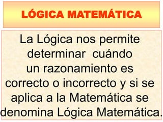 La Lógica nos permite
determinar cuándo
un razonamiento es
correcto o incorrecto y si se
aplica a la Matemática se
denomina Lógica Matemática.
LÓGICA MATEMÁTICA
 