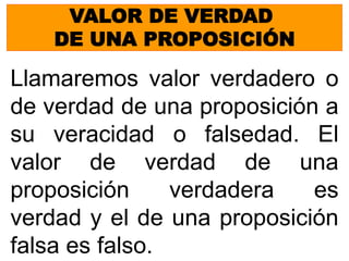 VALOR DE VERDAD
DE UNA PROPOSICIÓN
Llamaremos valor verdadero o
de verdad de una proposición a
su veracidad o falsedad. El
valor de verdad de una
proposición verdadera es
verdad y el de una proposición
falsa es falso.
 