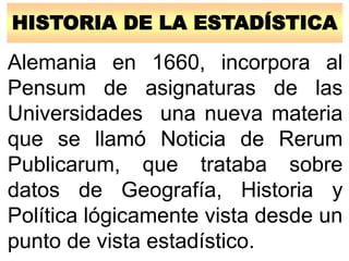 HISTORIA DE LA ESTADÍSTICA
Alemania en 1660, incorpora al
Pensum de asignaturas de las
Universidades una nueva materia
que se llamó Noticia de Rerum
Publicarum, que trataba sobre
datos de Geografía, Historia y
Política lógicamente vista desde un
punto de vista estadístico.
 