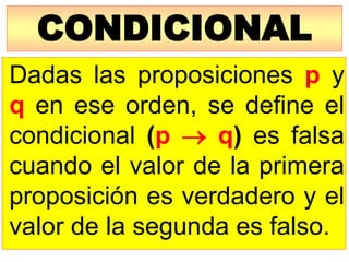 CONDICIONAL
Dadas las proposiciones p y
q en ese orden, se define el
condicional (p  q) es falsa
cuando el valor de la primera
proposición es verdadero y el
valor de la segunda es falso.
 