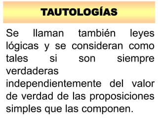 TAUTOLOGÍAS
Se llaman también leyes
lógicas y se consideran como
tales si son siempre
verdaderas
independientemente del valor
de verdad de las proposiciones
simples que las componen.
 