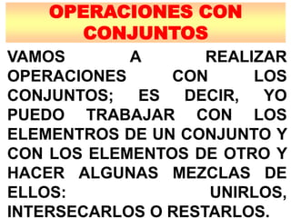 OPERACIONES CON
CONJUNTOS
VAMOS A REALIZAR
OPERACIONES CON LOS
CONJUNTOS; ES DECIR, YO
PUEDO TRABAJAR CON LOS
ELEMENTROS DE UN CONJUNTO Y
CON LOS ELEMENTOS DE OTRO Y
HACER ALGUNAS MEZCLAS DE
ELLOS: UNIRLOS,
INTERSECARLOS O RESTARLOS.
 