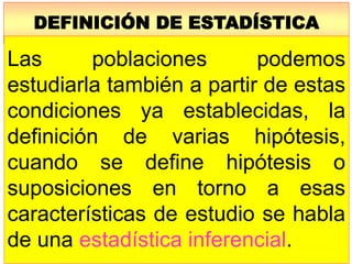 DEFINICIÓN DE ESTADÍSTICA
Las poblaciones podemos
estudiarla también a partir de estas
condiciones ya establecidas, la
definición de varias hipótesis,
cuando se define hipótesis o
suposiciones en torno a esas
características de estudio se habla
de una estadística inferencial.
 