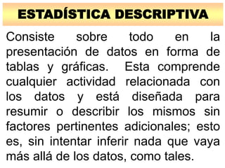 ESTADÍSTICA DESCRIPTIVA
Consiste sobre todo en la
presentación de datos en forma de
tablas y gráficas. Esta comprende
cualquier actividad relacionada con
los datos y está diseñada para
resumir o describir los mismos sin
factores pertinentes adicionales; esto
es, sin intentar inferir nada que vaya
más allá de los datos, como tales.
 