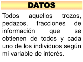 DATOS
Todos aquellos trozos,
pedazos, fracciones de
información que se
obtienen de todos y cada
uno de los individuos según
mi variable de interés.
 