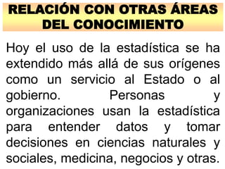 RELACIÓN CON OTRAS ÁREAS
DEL CONOCIMIENTO
Hoy el uso de la estadística se ha
extendido más allá de sus orígenes
como un servicio al Estado o al
gobierno. Personas y
organizaciones usan la estadística
para entender datos y tomar
decisiones en ciencias naturales y
sociales, medicina, negocios y otras.
 