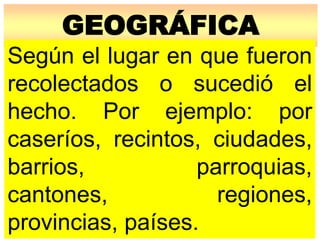 GEOGRÁFICA
Según el lugar en que fueron
recolectados o sucedió el
hecho. Por ejemplo: por
caseríos, recintos, ciudades,
barrios, parroquias,
cantones, regiones,
provincias, países.
 