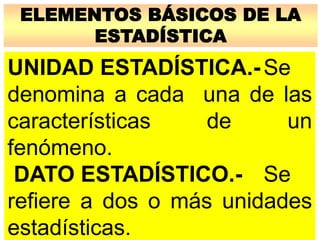 ELEMENTOS BÁSICOS DE LA
ESTADÍSTICA
UNIDAD ESTADÍSTICA.-Se
denomina a cada una de las
características de un
fenómeno.
DATO ESTADÍSTICO.- Se
refiere a dos o más unidades
estadísticas.
 
