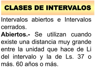 CLASES DE INTERVALOS
Intervalos abiertos e Intervalos
cerrados.
Abiertos.- Se utilizan cuando
existe una distancia muy grande
entre la unidad que hace de Li
del intervalo y la de Ls. 37 o
más. 60 años o más.
 