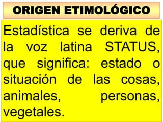 ORIGEN ETIMOLÓGICO
Estadística se deriva de
la voz latina STATUS,
que significa: estado o
situación de las cosas,
animales, personas,
vegetales.
 