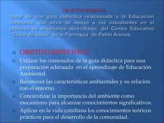  OBJETIVO ESPECÍFICO
 Utilizar los contenidos de la guía didáctica para una
preparación adecuada en el aprendizaje de Educación
Ambiental.
 Reconocer las características ambientales y su relación
con el entorno.
 Concientizar la importancia del ambiente como
mecanismo para alcanzar conocimientos significativos.
 Aplicar en la vida cotidiana los conocimientos teóricos
prácticos para el desarrollo de la comunidad.
 