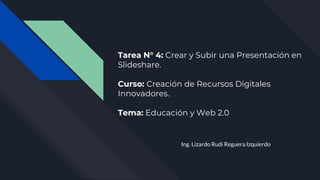 Tarea N° 4: Crear y Subir una Presentación en
Slideshare.
Curso: Creación de Recursos Digitales
Innovadores.
Tema: Educación y Web 2.0
Ing. Lizardo Rudi Reguera Izquierdo
 