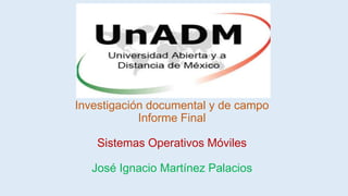 Investigación documental y de campo
Informe Final
Sistemas Operativos Móviles
José Ignacio Martínez Palacios
 
