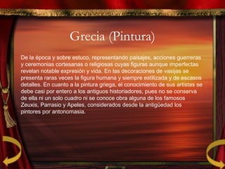 Grecia (Pintura)
De la época y sobre estuco, representando paisajes, acciones guerreras
y ceremonias cortesanas o religiosas cuyas figuras aunque imperfectas
revelan notable expresión y vida. En las decoraciones de vasijas se
presenta raras veces la figura humana y siempre estilizada y de escasos
detalles. En cuanto a la pintura griega, el conocimiento de sus artistas se
debe casi por entero a los antiguos historiadores, pues no se conserva
de ella ni un solo cuadro ni se conoce obra alguna de los famosos
Zeuxis, Parrasio y Apeles, considerados desde la antigüedad los
pintores por antonomasia.
 