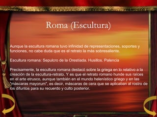Roma (Escultura)
Aunque la escultura romana tuvo infinidad de representaciones, soportes y
funciones, no cabe duda que es el retrato la más sobresaliente.
Escultura romana: Sepulcro de la Orestíada. Husillos. Palencia
Precisamente, la escultura romana destacó sobre la griega en lo relativo a la
creación de la escultura-retrato. Y es que el retrato romano hunde sus raíces
en el arte etrusco, aunque también en el mundo helenístico griego y en las
"máscaras mayorum", es decir, máscaras de cera que se aplicaban al rostro de
los difuntos para su recuerdo y culto posterior.
 