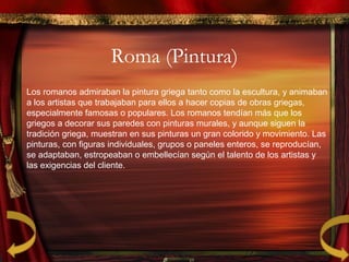 Roma (Pintura)
Los romanos admiraban la pintura griega tanto como la escultura, y animaban
a los artistas que trabajaban para ellos a hacer copias de obras griegas,
especialmente famosas o populares. Los romanos tendían más que los
griegos a decorar sus paredes con pinturas murales, y aunque siguen la
tradición griega, muestran en sus pinturas un gran colorido y movimiento. Las
pinturas, con figuras individuales, grupos o paneles enteros, se reproducían,
se adaptaban, estropeaban o embellecían según el talento de los artistas y
las exigencias del cliente.
 
