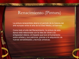 Renacimiento (Pintura)
La pintura renacentista abarca el período de la historia del
arte europeo entre el arte de la Edad Media y el barroco.
Como todo el arte del Renacimiento, la pintura de esta
época está relacionada con la idea de volver a la
antigüedad clásica, el impacto que tuvo el humanismo
sobre artistas y sus patronos, gracias a la adquisición de
nuevas sensibilidades y técnicas artísticas.
 