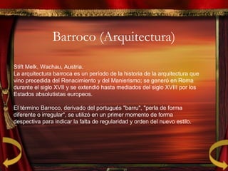 Barroco (Arquitectura)
Stift Melk, Wachau, Austria.
La arquitectura barroca es un período de la historia de la arquitectura que
vino precedida del Renacimiento y del Manierismo; se generó en Roma
durante el siglo XVII y se extendió hasta mediados del siglo XVIII por los
Estados absolutistas europeos.
El término Barroco, derivado del portugués "barru", "perla de forma
diferente o irregular", se utilizó en un primer momento de forma
despectiva para indicar la falta de regularidad y orden del nuevo estilo.
 
