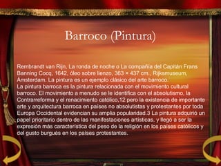 Barroco (Pintura)
Rembrandt van Rijn, La ronda de noche o La compañía del Capitán Frans
Banning Cocq, 1642, óleo sobre lienzo, 363 × 437 cm., Rijksmuseum,
Ámsterdam. La pintura es un ejemplo clásico del arte barroco.
La pintura barroca es la pintura relacionada con el movimiento cultural
barroco. El movimiento a menudo se le identifica con el absolutismo, la
Contrarreforma y el renacimiento católico,12 pero la existencia de importante​ ​
arte y arquitectura barroca en países no absolutistas y protestantes por toda
Europa Occidental evidencian su amplia popularidad.3 La pintura adquirió un​
papel prioritario dentro de las manifestaciones artísticas, y llegó a ser la
expresión más característica del peso de la religión en los países católicos y
del gusto burgués en los países protestantes.
 