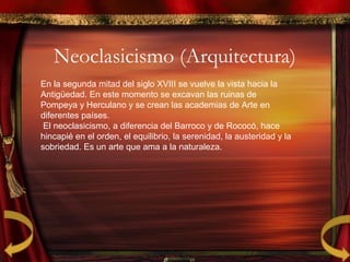 Neoclasicismo (Arquitectura)
En la segunda mitad del siglo XVIII se vuelve la vista hacia la
Antigüedad. En este momento se excavan las ruinas de
Pompeya y Herculano y se crean las academias de Arte en
diferentes países.
El neoclasicismo, a diferencia del Barroco y de Rococó, hace
hincapié en el orden, el equilibrio, la serenidad, la austeridad y la
sobriedad. Es un arte que ama a la naturaleza.
 