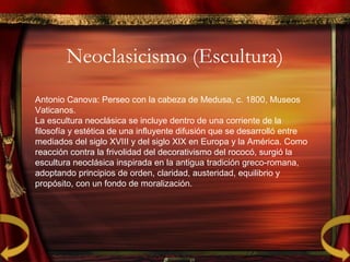 Neoclasicismo (Escultura)
Antonio Canova: Perseo con la cabeza de Medusa, c. 1800, Museos
Vaticanos.
La escultura neoclásica se incluye dentro de una corriente de la
filosofía y estética de una influyente difusión que se desarrolló entre
mediados del siglo XVIII y del siglo XIX en Europa y la América. Como
reacción contra la frivolidad del decorativismo del rococó, surgió la
escultura neoclásica inspirada en la antigua tradición greco-romana,
adoptando principios de orden, claridad, austeridad, equilibrio y
propósito, con un fondo de moralización.
 