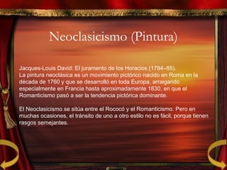 Neoclasicismo (Pintura)
Jacques-Louis David: El juramento de los Horacios (1784–85).
La pintura neoclásica es un movimiento pictórico nacido en Roma en la
década de 1760 y que se desarrolló en toda Europa, arraigando
especialmente en Francia hasta aproximadamente 1830, en que el
Romanticismo pasó a ser la tendencia pictórica dominante.
El Neoclasicismo se sitúa entre el Rococó y el Romanticismo. Pero en
muchas ocasiones, el tránsito de uno a otro estilo no es fácil, porque tienen
rasgos semejantes.
 