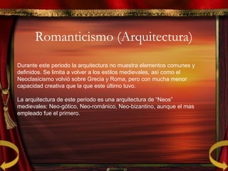 Romanticismo (Arquitectura)
Durante este periodo la arquitectura no muestra elementos comunes y
definidos. Se limita a volver a los estilos medievales, así como el
Neoclasicismo volvió sobre Grecia y Roma, pero con mucha menor
capacidad creativa que la que este último tuvo.
La arquitectura de este periodo es una arquitectura de “Neos”
medievales: Neo-gótico, Neo-románico, Neo-bizantino, aunque el mas
empleado fue el primero.
 