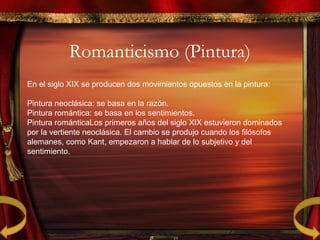 Romanticismo (Pintura)
En el siglo XIX se producen dos movimientos opuestos en la pintura:
Pintura neoclásica: se basa en la razón.
Pintura romántica: se basa en los sentimientos.
Pintura románticaLos primeros años del siglo XIX estuvieron dominados
por la vertiente neoclásica. El cambio se produjo cuando los filósofos
alemanes, como Kant, empezaron a hablar de lo subjetivo y del
sentimiento.
 