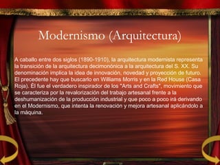 Modernismo (Arquitectura)
A caballo entre dos siglos (1890-1910), la arquitectura modernista representa
la transición de la arquitectura decimonónica a la arquitectura del S. XX. Su
denominación implica la idea de innovación, novedad y proyección de futuro.
El precedente hay que buscarlo en Williams Morris y en la Red House (Casa
Roja). Él fue el verdadero inspirador de los "Arts and Crafts", movimiento que
se caracteriza por la revalorización del trabajo artesanal frente a la
deshumanización de la producción industrial y que poco a poco irá derivando
en el Modernismo, que intenta la renovación y mejora artesanal aplicándolo a
la máquina.
 