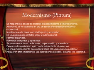 Modernismo (Pintura)
Se responde al deseo de superar el academicismo e Impresionismo.
Abandono de lo cotidiano en pro de temas de contenido simbólico-
conceptual.
Insistencia en la línea y en el dibujo muy expresivo.
Es una pintura de carácter lineal y bidimensional.
Formas orgánicas.
Formatos alargados y apaisados.
Se recrea en el tema de la mujer, la perversión y el erotismo.
Excesivo decorativismo, que puede adelantar la abstracción.
La línea independiente que avanza hacia el Expresionismo posterior.
Adquieren gran importancia las ilustraciones gráficas, el cartel y la litografía.
 