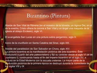 Bizantino (Pintura)
Ábside de San Vital de Rávena (en el mosaico de la bóveda, un Agnus Dei, en el
de la exedra, Cristo ofrece la corona a San Vital y un ángel una maqueta de la
iglesia al obispo Ecclesio), siglo VI.
El evangelista San Lucas en una pintura sobre pergamino, siglo X.
Icono de la crucifixión en Santa Catalina del Sinaí, siglo XIII.
Ábside del paraklesion de San Salvador en Chora, siglo XIV.
La pintura bizantina es la manifestación pictórica del arte bizantino. Éste
evolucionó a partir del arte paleocristiano y fijó su carácter desde el siglo VI (el de
Justiniano I), continuando hasta el fin del Imperio bizantino en el siglo XV, e
incluso en la Edad Moderna con la escuela cretense. La mayor parte de la
producción pictórica de la primera época se destruyó durante la iconoclasia de
los siglos VIII y IX
 