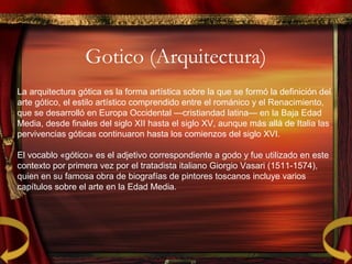 Gotico (Arquitectura)
La arquitectura gótica es la forma artística sobre la que se formó la definición del
arte gótico, el estilo artístico comprendido entre el románico y el Renacimiento,
que se desarrolló en Europa Occidental —cristiandad latina— en la Baja Edad
Media, desde finales del siglo XII hasta el siglo XV, aunque más allá de Italia las
pervivencias góticas continuaron hasta los comienzos del siglo XVI.
El vocablo «gótico» es el adjetivo correspondiente a godo y fue utilizado en este
contexto por primera vez por el tratadista italiano Giorgio Vasari (1511-1574),
quien en su famosa obra de biografías de pintores toscanos incluye varios
capítulos sobre el arte en la Edad Media.
 