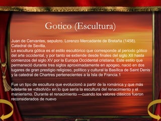 Gotico (Escultura)
Juan de Cervantes, sepulcro. Lorenzo Mercadante de Bretaña (1458).
Catedral de Sevilla.
La escultura gótica es el estilo escultórico que corresponde al periodo gótico
del arte occidental, y por tanto se extiende desde finales del siglo XII hasta
comienzos del siglo XV por la Europa Occidental cristiana. Este estilo que
permaneció durante tres siglos aproximadamente en apogeo, nació en dos
lugares de gran prestigio religioso, político y cultural la Basílica de Saint Denis
y la catedral de Chartres pertenecientes a la Isla de Francia.1​
Fue un tipo de escultura que evolucionó a partir de la románica y que más
adelante se «disolvió» en lo que sería la escultura del renacimiento y el
manierismo. Durante el renacimiento —cuando los valores clásicos fueron
reconsiderados de nuevo
 