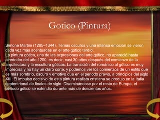 Gotico (Pintura)
Simone Martini (1285–1344). Temas oscuros y una intensa emoción se vieron
cada vez más acentuadas en el arte gótico tardío.
La pintura gótica, una de las expresiones del arte gótico, no apareció hasta
alrededor del año 1200, es decir, casi 30 años después del comienzo de la
arquitectura y la escultura góticas. La transición del románico al gótico es muy
imprecisa y no hay un claro corte, y podemos ver los comienzos de un estilo que
es más sombrío, oscuro y emotivo que en el periodo previo, a principios del siglo
XIII. El impulso decisivo de esta pintura realista cristiana se produjo en la Italia
septentrional de finales de siglo. Diseminándose por el resto de Europa, el
periodo gótico se extendió durante más de doscientos años.
 