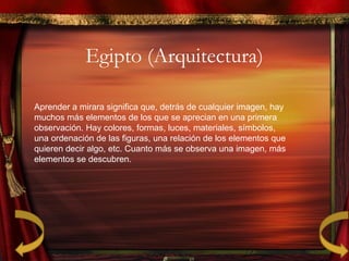 Egipto (Arquitectura)
Aprender a mirara significa que, detrás de cualquier imagen, hay
muchos más elementos de los que se aprecian en una primera
observación. Hay colores, formas, luces, materiales, símbolos,
una ordenación de las figuras, una relación de los elementos que
quieren decir algo, etc. Cuanto más se observa una imagen, más
elementos se descubren.
 